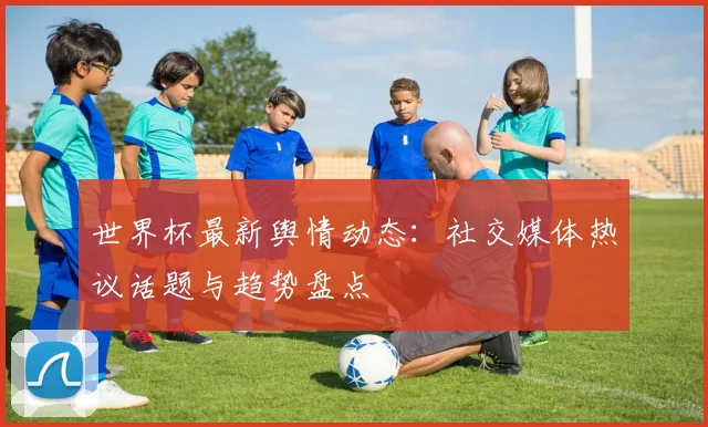 世界杯最新舆情动态：社交媒体热议话题与趋势盘点