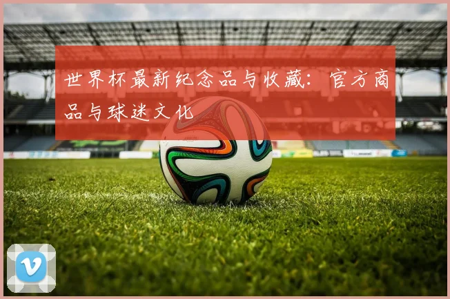 世界杯最新纪念品与收藏：官方商品与球迷文化