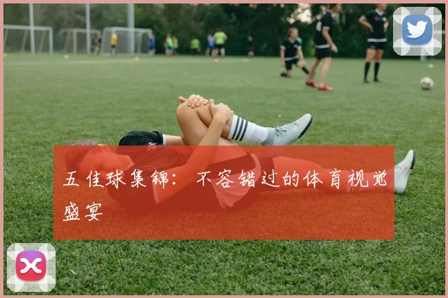 五佳球集锦：不容错过的体育视觉盛宴