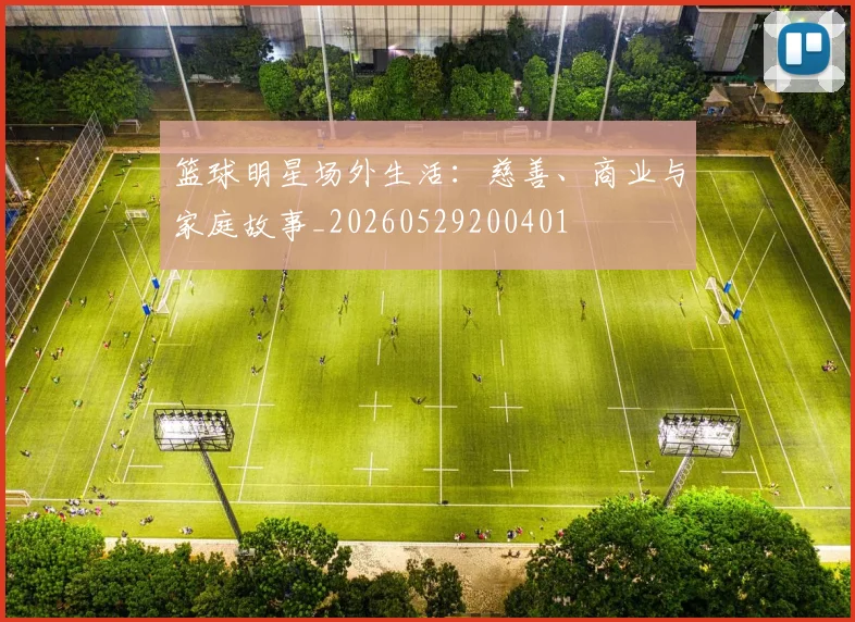 篮球明星场外生活：慈善、商业与家庭故事_20260529200401