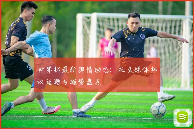 世界杯最新舆情动态：社交媒体热议话题与趋势盘点