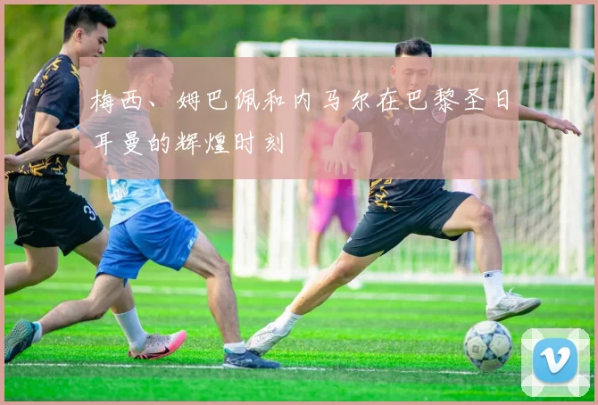 梅西、姆巴佩和内马尔在巴黎圣日耳曼的辉煌时刻